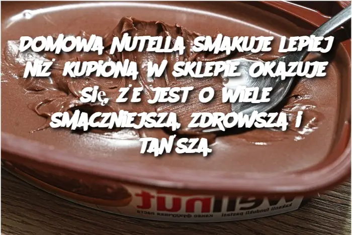 Domowa Nutella smakuje lepiej niż kupiona w sklepie. Okazuje się, że jest o wiele smaczniejsza, zdrowsza i tańsza.