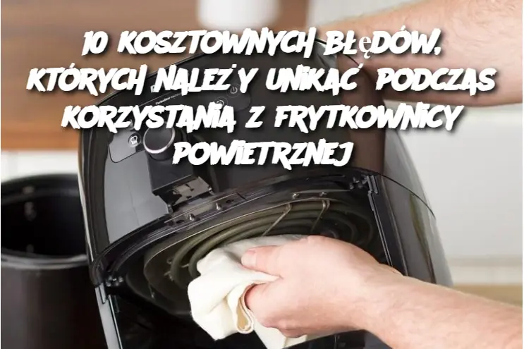 10 kosztownych błędów, których należy unikać podczas korzystania z frytkownicy powietrznej